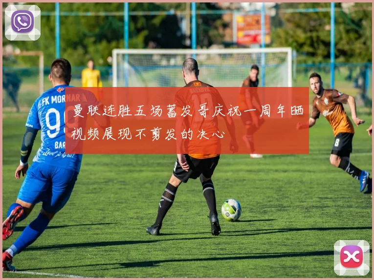 曼联连胜五场蓄发哥庆祝一周年晒视频展现不剪发的决心