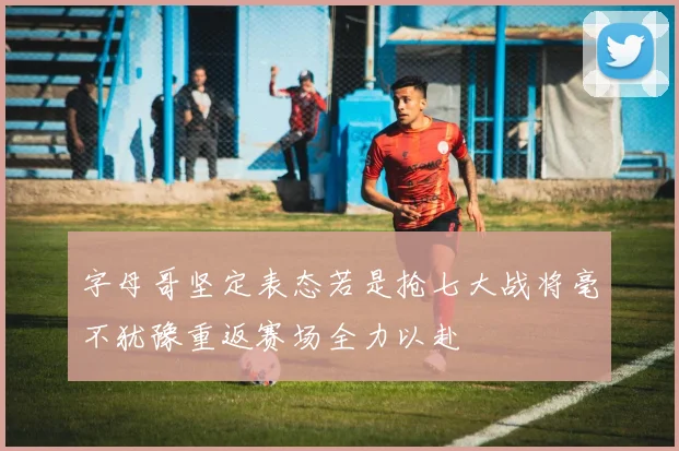 字母哥坚定表态若是抢七大战将毫不犹豫重返赛场全力以赴