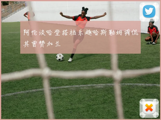 阿伦谈哈登搭档乐趣哈斯勒姆调侃其曾赞加兰