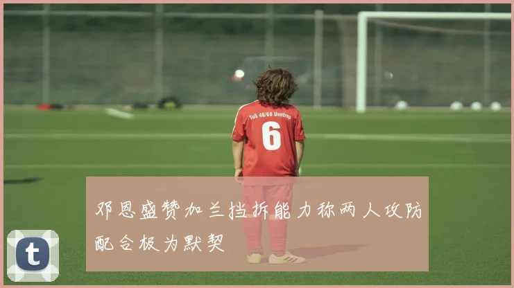 邓恩盛赞加兰挡拆能力称两人攻防配合极为默契