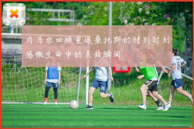 内马尔回顾重返桑托斯的特别时刻感慨生命中的美好瞬间