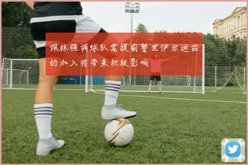 佩林强调球队需提前警觉伊尔迪兹的加入将带来积极影响