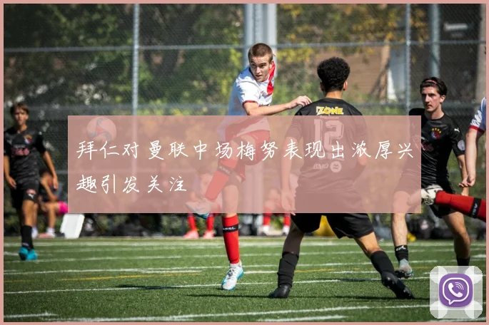拜仁对曼联中场梅努表现出浓厚兴趣引发关注