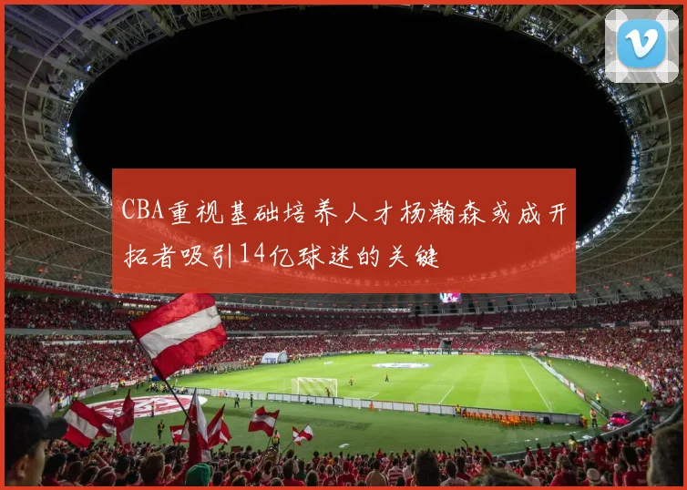 CBA重视基础培养人才杨瀚森或成开拓者吸引14亿球迷的关键