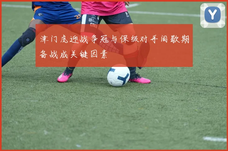 津门虎迎战争冠与保级对手间歇期备战成关键因素