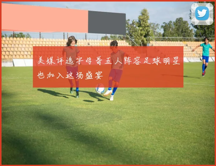 美媒评选字母哥五人阵容足球明星也加入这场盛宴