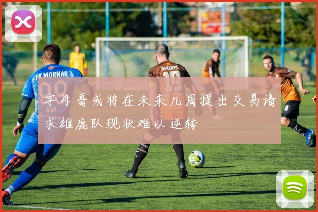 字母哥或将在未来几周提出交易请求雄鹿队现状难以逆转