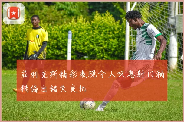 菲利克斯精彩表现令人叹息射门稍稍偏出错失良机