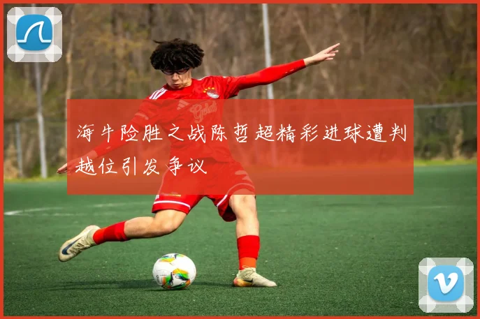 海牛险胜之战陈哲超精彩进球遭判越位引发争议