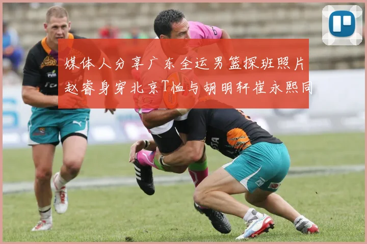 媒体人分享广东全运男篮探班照片赵睿身穿北京T恤与胡明轩崔永熙同框合影