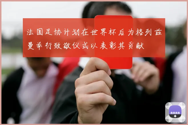法国足协计划在世界杯后为格列兹曼举行致敬仪式以表彰其贡献