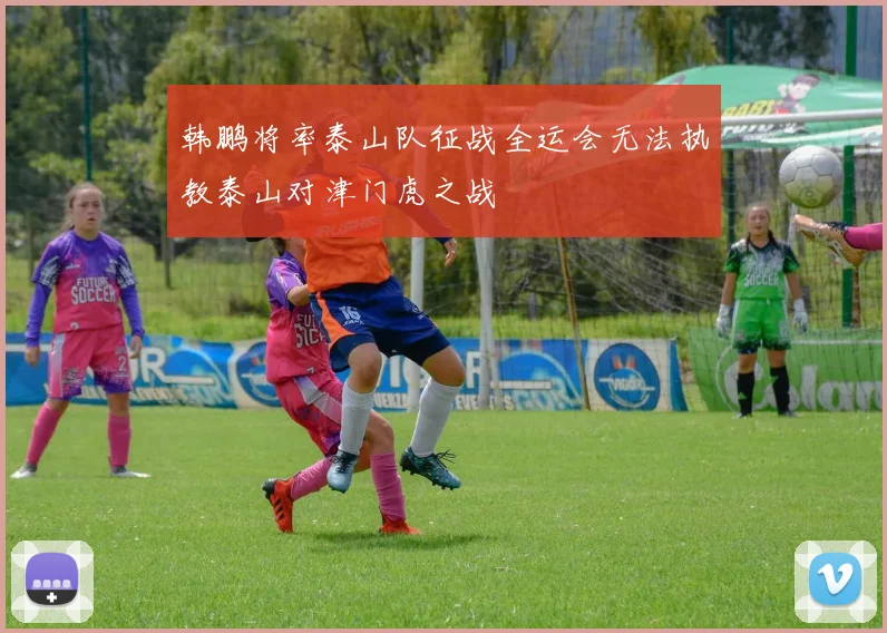 韩鹏将率泰山队征战全运会无法执教泰山对津门虎之战