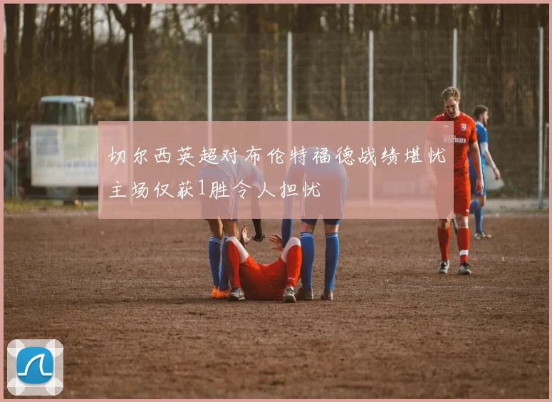 切尔西英超对布伦特福德战绩堪忧主场仅获1胜令人担忧