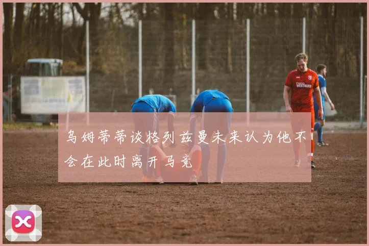 乌姆蒂蒂谈格列兹曼未来认为他不会在此时离开马竞