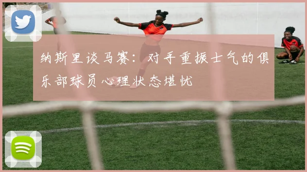 纳斯里谈马赛：对手重振士气的俱乐部球员心理状态堪忧