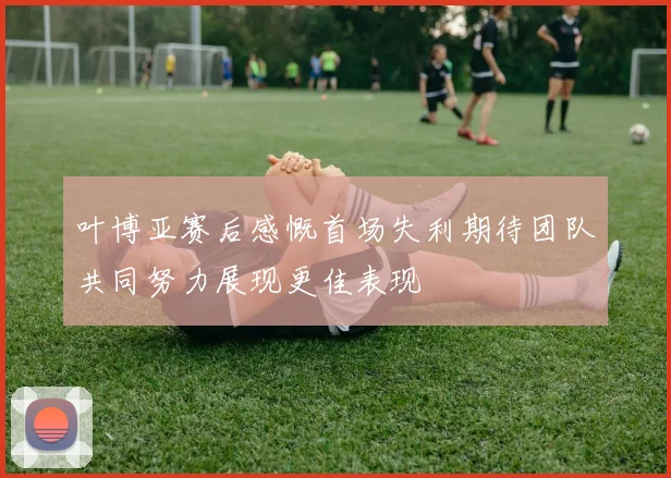 叶博亚赛后感慨首场失利期待团队共同努力展现更佳表现