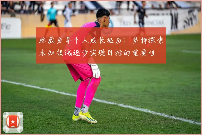 林葳分享个人成长经历：坚持探索未知领域逐步实现目标的重要性