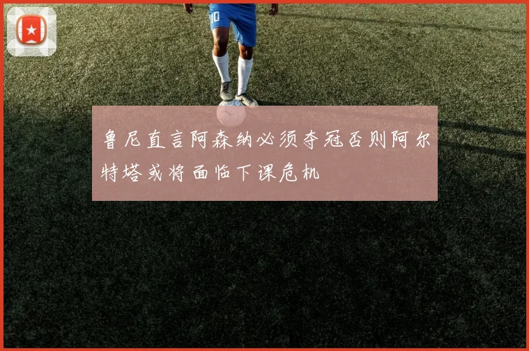 鲁尼直言阿森纳必须夺冠否则阿尔特塔或将面临下课危机