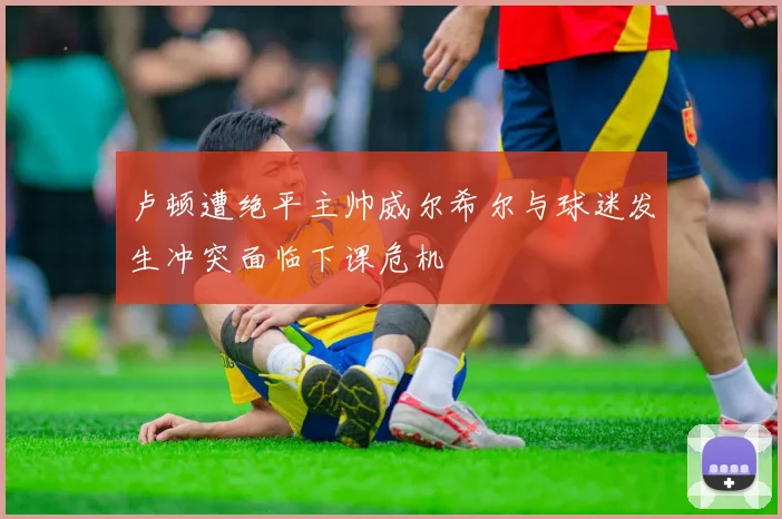 卢顿遭绝平主帅威尔希尔与球迷发生冲突面临下课危机