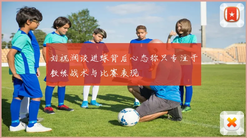 刘祝润谈进球背后心态称只专注于教练战术与比赛表现
