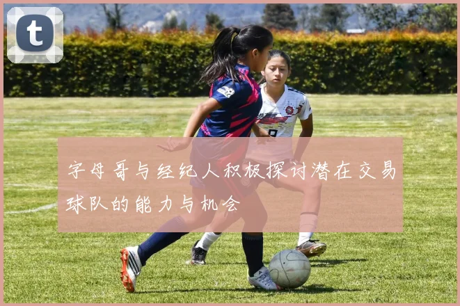 字母哥与经纪人积极探讨潜在交易球队的能力与机会