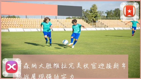 阿森纳大胜维拉完美收官迎接新年挑战展现强劲实力