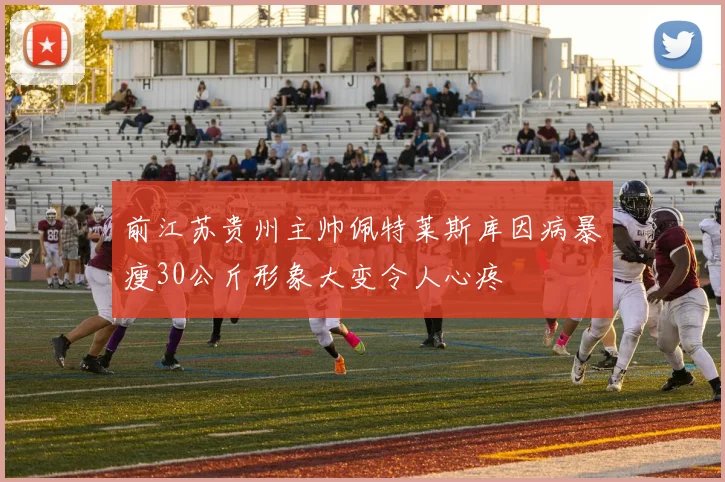 前江苏贵州主帅佩特莱斯库因病暴瘦30公斤形象大变令人心疼