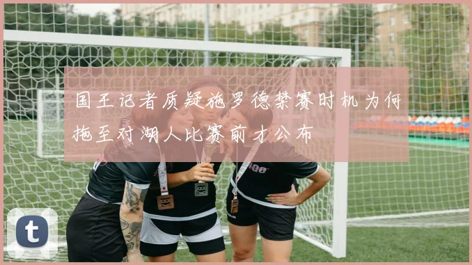 国王记者质疑施罗德禁赛时机为何拖至对湖人比赛前才公布