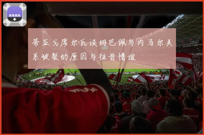 蒂亚戈席尔瓦谈姆巴佩与内马尔关系破裂的原因与往昔情谊