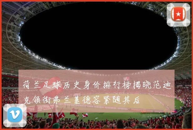 荷兰足球历史身价排行榜揭晓范迪克领衔弗兰基德容紧随其后