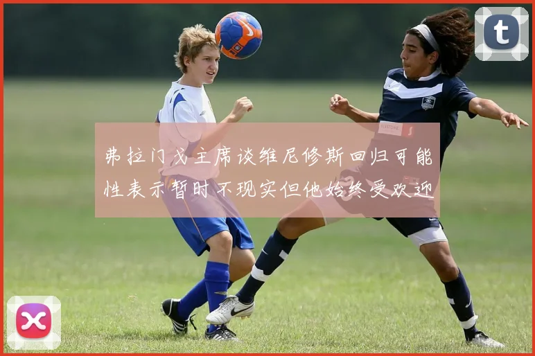 弗拉门戈主席谈维尼修斯回归可能性表示暂时不现实但他始终受欢迎