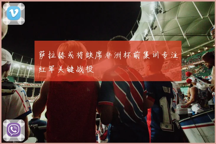 萨拉赫或将缺席非洲杯前集训专注红军关键战役