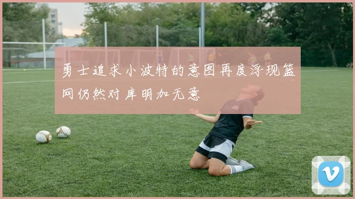 勇士追求小波特的意图再度浮现篮网仍然对库明加无意